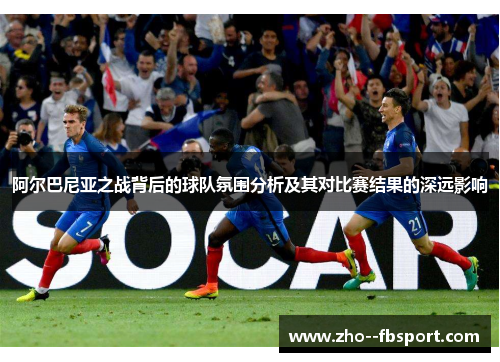阿尔巴尼亚之战背后的球队氛围分析及其对比赛结果的深远影响 阿尔巴尼亚之战背后的球队氛围分析及其对比赛结果的深远影响
