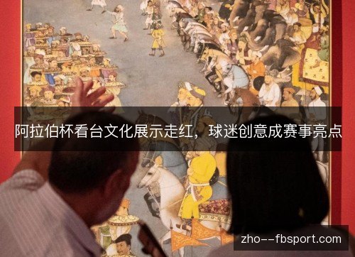阿拉伯杯看台文化展示走红，球迷创意成赛事亮点